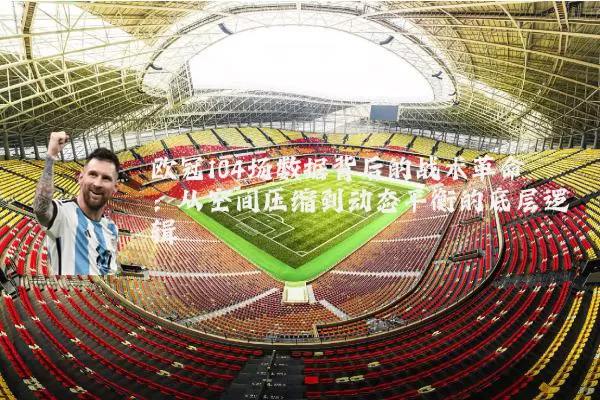 欧冠104场数据背后的战术革命:从空间压缩到动态平衡的底层逻辑