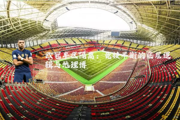 欧冠半区隔离:竞技平衡的底层逻辑与地理博弈