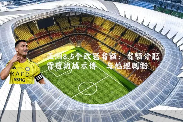 亚洲8.5个欧冠名额:名额分配背后的战术博弈与地理制衡