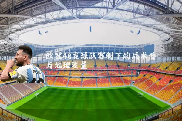 欧冠48支球队赛制下的战术博弈与地理变量